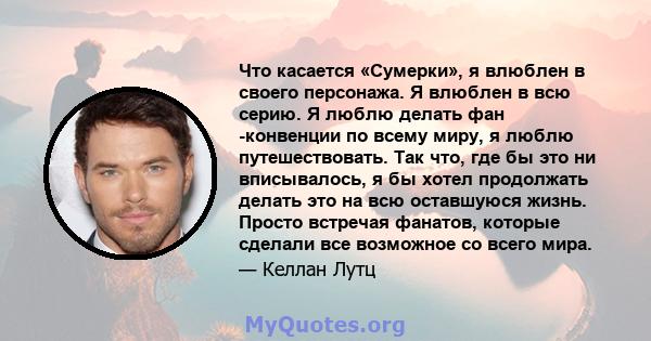 Что касается «Сумерки», я влюблен в своего персонажа. Я влюблен в всю серию. Я люблю делать фан -конвенции по всему миру, я люблю путешествовать. Так что, где бы это ни вписывалось, я бы хотел продолжать делать это на