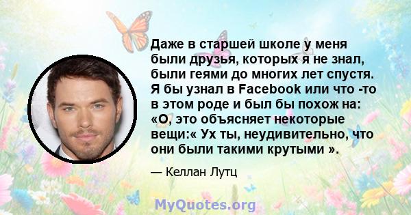 Даже в старшей школе у ​​меня были друзья, которых я не знал, были геями до многих лет спустя. Я бы узнал в Facebook или что -то в этом роде и был бы похож на: «О, это объясняет некоторые вещи:« Ух ты, неудивительно,