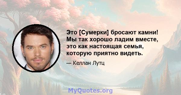 Это [Сумерки] бросают камни! Мы так хорошо ладим вместе, это как настоящая семья, которую приятно видеть.