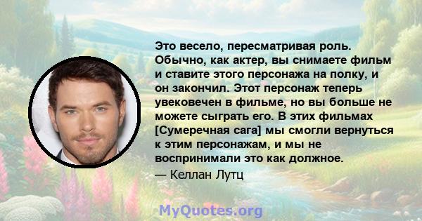 Это весело, пересматривая роль. Обычно, как актер, вы снимаете фильм и ставите этого персонажа на полку, и он закончил. Этот персонаж теперь увековечен в фильме, но вы больше не можете сыграть его. В этих фильмах