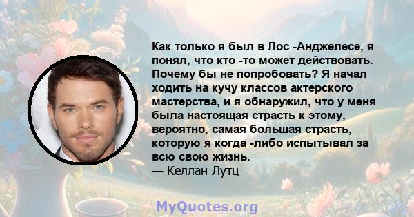 Как только я был в Лос -Анджелесе, я понял, что кто -то может действовать. Почему бы не попробовать? Я начал ходить на кучу классов актерского мастерства, и я обнаружил, что у меня была настоящая страсть к этому,