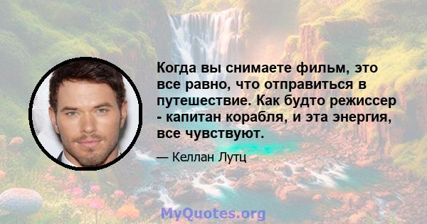 Когда вы снимаете фильм, это все равно, что отправиться в путешествие. Как будто режиссер - капитан корабля, и эта энергия, все чувствуют.