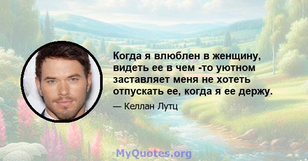 Когда я влюблен в женщину, видеть ее в чем -то уютном заставляет меня не хотеть отпускать ее, когда я ее держу.