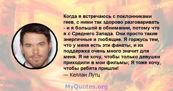 Когда я встречаюсь с поклонниками геев, с ними так здорово разговаривать - и я большой в обнимании, потому что я с Среднего Запада. Они просто такие энергичные и любящие. Я горжусь тем, что у меня есть эти фанаты, и их