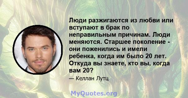 Люди разжигаются из любви или вступают в брак по неправильным причинам. Люди меняются. Старшее поколение - они поженились и имели ребенка, когда им было 20 лет. Откуда вы знаете, кто вы, когда вам 20?