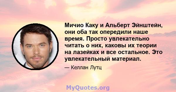 Мичио Каку и Альберт Эйнштейн, они оба так опередили наше время. Просто увлекательно читать о них, каковы их теории на лазейках и все остальное. Это увлекательный материал.