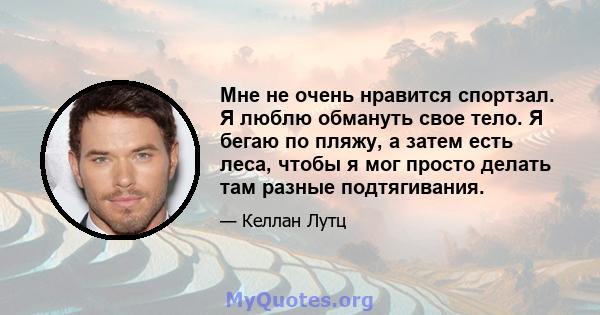 Мне не очень нравится спортзал. Я люблю обмануть свое тело. Я бегаю по пляжу, а затем есть леса, чтобы я мог просто делать там разные подтягивания.