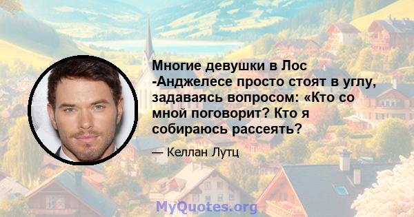 Многие девушки в Лос -Анджелесе просто стоят в углу, задаваясь вопросом: «Кто со мной поговорит? Кто я собираюсь рассеять?