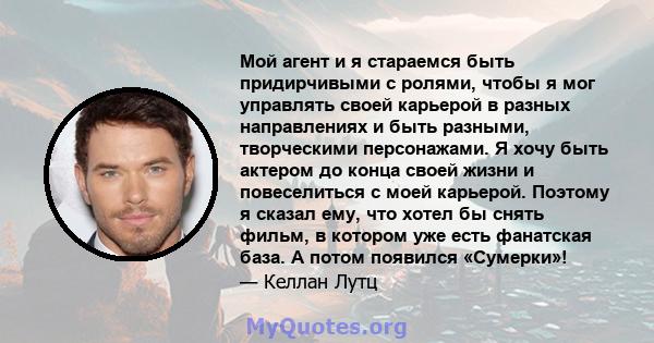 Мой агент и я стараемся быть придирчивыми с ролями, чтобы я мог управлять своей карьерой в разных направлениях и быть разными, творческими персонажами. Я хочу быть актером до конца своей жизни и повеселиться с моей