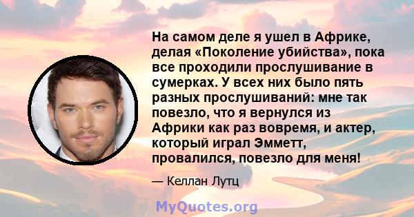 На самом деле я ушел в Африке, делая «Поколение убийства», пока все проходили прослушивание в сумерках. У всех них было пять разных прослушиваний: мне так повезло, что я вернулся из Африки как раз вовремя, и актер,