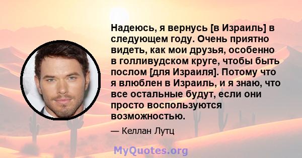 Надеюсь, я вернусь [в Израиль] в следующем году. Очень приятно видеть, как мои друзья, особенно в голливудском круге, чтобы быть послом [для Израиля]. Потому что я влюблен в Израиль, и я знаю, что все остальные будут,