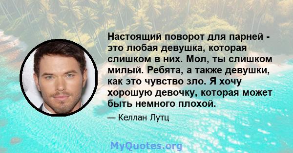 Настоящий поворот для парней - это любая девушка, которая слишком в них. Мол, ты слишком милый. Ребята, а также девушки, как это чувство зло. Я хочу хорошую девочку, которая может быть немного плохой.