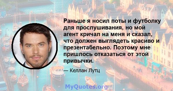 Раньше я носил поты и футболку для прослушивания, но мой агент кричал на меня и сказал, что должен выглядеть красиво и презентабельно. Поэтому мне пришлось отказаться от этой привычки.