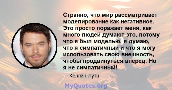 Странно, что мир рассматривает моделирование как негативное. Это просто поражает меня, как много людей думают это, потому что я был моделью, я думаю, что я симпатичный и что я могу использовать свою внешность, чтобы