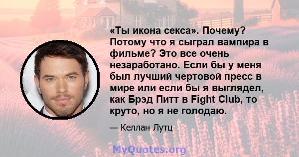 «Ты икона секса». Почему? Потому что я сыграл вампира в фильме? Это все очень незаработано. Если бы у меня был лучший чертовой пресс в мире или если бы я выглядел, как Брэд Питт в Fight Club, то круто, но я не голодаю.