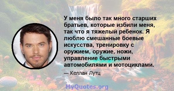 У меня было так много старших братьев, которые избили меня, так что я тяжелый ребенок. Я люблю смешанные боевые искусства, тренировку с оружием, оружие, ножи, управление быстрыми автомобилями и мотоциклами.