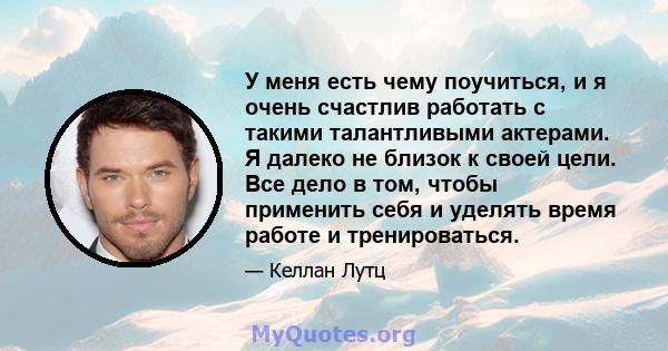 У меня есть чему поучиться, и я очень счастлив работать с такими талантливыми актерами. Я далеко не близок к своей цели. Все дело в том, чтобы применить себя и уделять время работе и тренироваться.