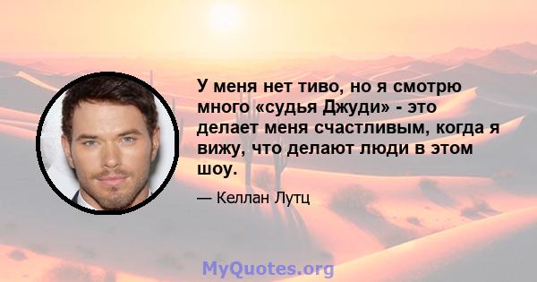 У меня нет тиво, но я смотрю много «судья Джуди» - это делает меня счастливым, когда я вижу, что делают люди в этом шоу.