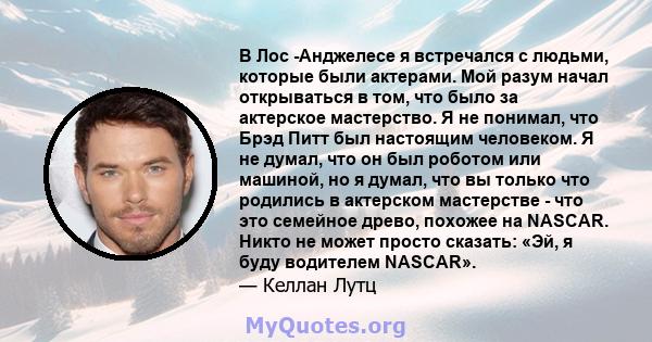 В Лос -Анджелесе я встречался с людьми, которые были актерами. Мой разум начал открываться в том, что было за актерское мастерство. Я не понимал, что Брэд Питт был настоящим человеком. Я не думал, что он был роботом или 