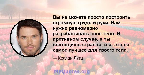 Вы не можете просто построить огромную грудь и руки. Вам нужно равномерно разрабатывать свое тело. В противном случае, а ты выглядишь странно, и б, это не самое лучшее для твоего тела.