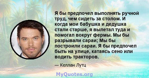 Я бы предпочел выполнять ручной труд, чем сидеть за столом. И когда мои бабушка и дедушка стали старше, я вылетал туда и помогал вокруг фермы. Мы бы разрывали сараи; Мы бы построили сараи. Я бы предпочел быть на улице,