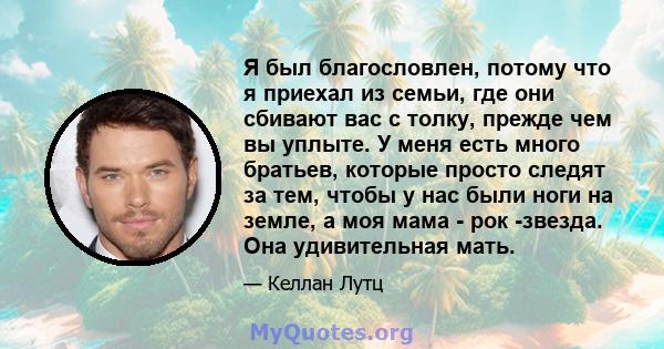 Я был благословлен, потому что я приехал из семьи, где они сбивают вас с толку, прежде чем вы уплыте. У меня есть много братьев, которые просто следят за тем, чтобы у нас были ноги на земле, а моя мама - рок -звезда.