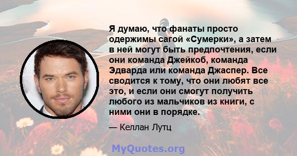 Я думаю, что фанаты просто одержимы сагой «Сумерки», а затем в ней могут быть предпочтения, если они команда Джейкоб, команда Эдварда или команда Джаспер. Все сводится к тому, что они любят все это, и если они смогут