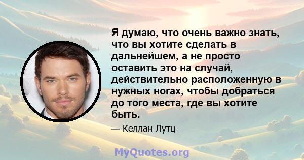 Я думаю, что очень важно знать, что вы хотите сделать в дальнейшем, а не просто оставить это на случай, действительно расположенную в нужных ногах, чтобы добраться до того места, где вы хотите быть.