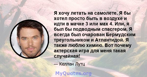 Я хочу летать на самолете. Я бы хотел просто быть в воздухе и идти в мачке 3 или мах 4. Или, я был бы подводным спасгером. Я всегда был очарован Бермудским треугольником и Атлантидой. Я также люблю химию. Вот почему