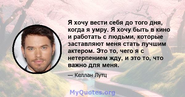 Я хочу вести себя до того дня, когда я умру. Я хочу быть в кино и работать с людьми, которые заставляют меня стать лучшим актером. Это то, чего я с нетерпением жду, и это то, что важно для меня.