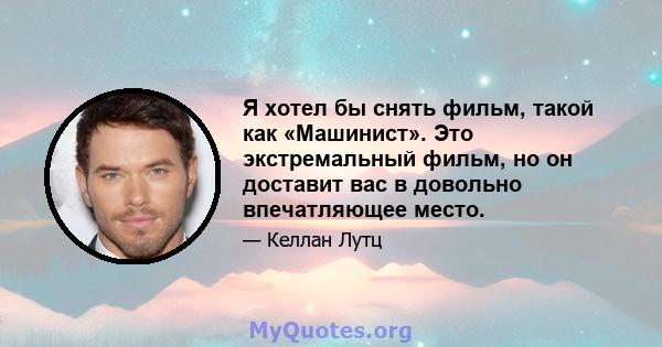 Я хотел бы снять фильм, такой как «Машинист». Это экстремальный фильм, но он доставит вас в довольно впечатляющее место.