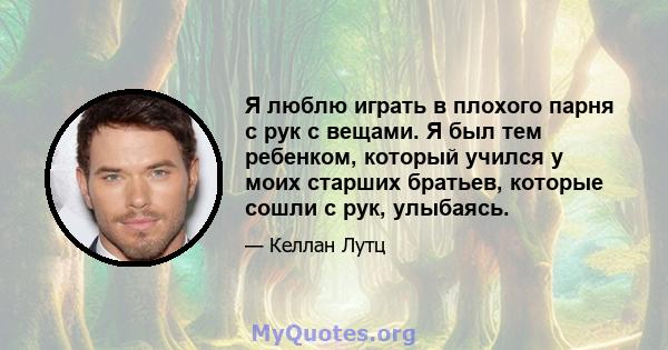 Я люблю играть в плохого парня с рук с вещами. Я был тем ребенком, который учился у моих старших братьев, которые сошли с рук, улыбаясь.