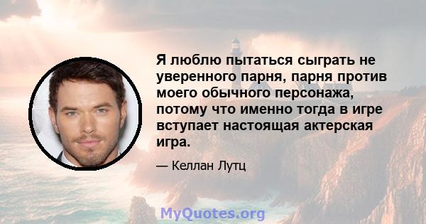 Я люблю пытаться сыграть не уверенного парня, парня против моего обычного персонажа, потому что именно тогда в игре вступает настоящая актерская игра.