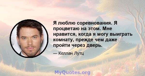 Я люблю соревнования. Я процветаю на этом. Мне нравится, когда я могу выиграть комнату, прежде чем даже пройти через дверь.