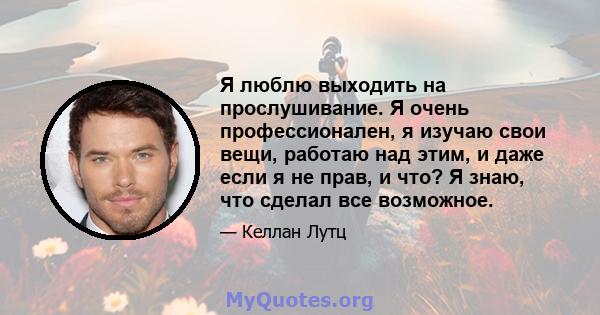 Я люблю выходить на прослушивание. Я очень профессионален, я изучаю свои вещи, работаю над этим, и даже если я не прав, и что? Я знаю, что сделал все возможное.