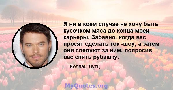 Я ни в коем случае не хочу быть кусочком мяса до конца моей карьеры. Забавно, когда вас просят сделать ток -шоу, а затем они следуют за ним, попросив вас снять рубашку.