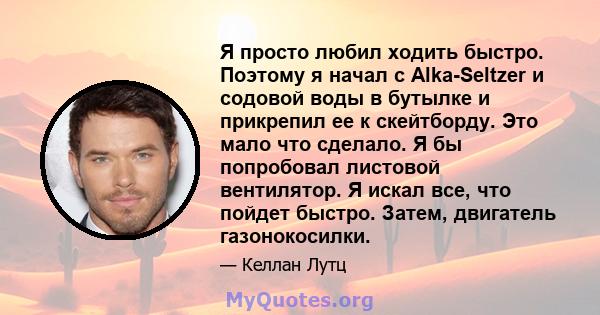 Я просто любил ходить быстро. Поэтому я начал с Alka-Seltzer и содовой воды в бутылке и прикрепил ее к скейтборду. Это мало что сделало. Я бы попробовал листовой вентилятор. Я искал все, что пойдет быстро. Затем,