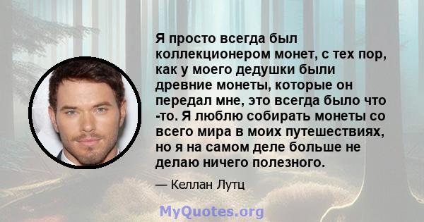 Я просто всегда был коллекционером монет, с тех пор, как у моего дедушки были древние монеты, которые он передал мне, это всегда было что -то. Я люблю собирать монеты со всего мира в моих путешествиях, но я на самом