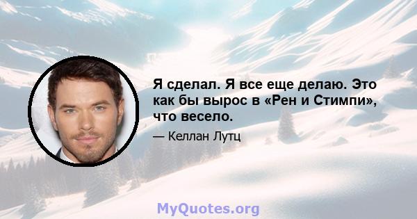 Я сделал. Я все еще делаю. Это как бы вырос в «Рен и Стимпи», что весело.