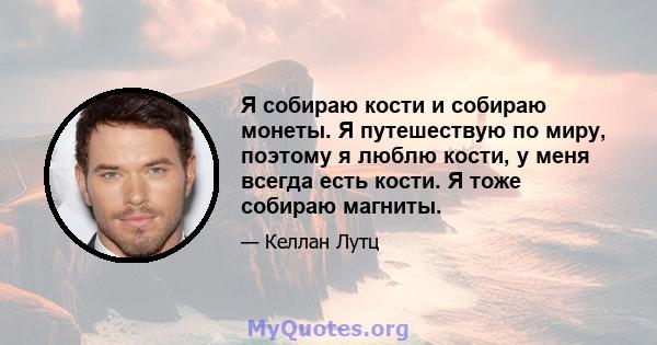 Я собираю кости и собираю монеты. Я путешествую по миру, поэтому я люблю кости, у меня всегда есть кости. Я тоже собираю магниты.