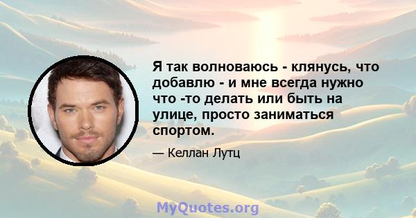 Я так волноваюсь - клянусь, что добавлю - и мне всегда нужно что -то делать или быть на улице, просто заниматься спортом.