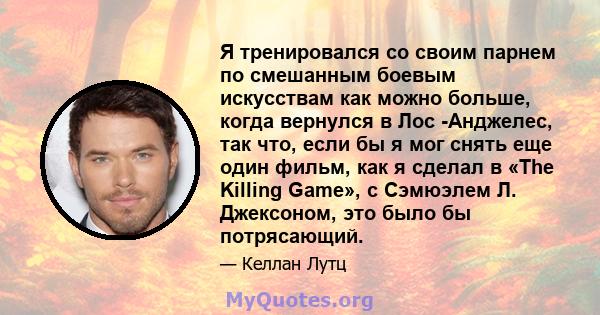 Я тренировался со своим парнем по смешанным боевым искусствам как можно больше, когда вернулся в Лос -Анджелес, так что, если бы я мог снять еще один фильм, как я сделал в «The Killing Game», с Сэмюэлем Л. Джексоном,