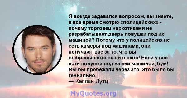 Я всегда задавался вопросом, вы знаете, я все время смотрю «полицейских» - почему торговец наркотиками не разрабатывает дверь ловушки под их машиной? Потому что у полицейских не есть камеры под машинами, они получают