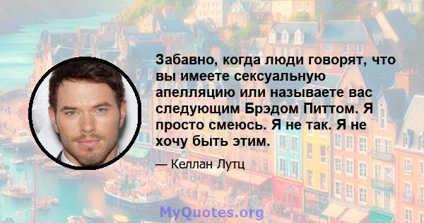 Забавно, когда люди говорят, что вы имеете сексуальную апелляцию или называете вас следующим Брэдом Питтом. Я просто смеюсь. Я не так. Я не хочу быть этим.