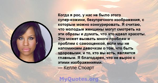 Когда я рос, у нас не было этого супер-кожини, безупречного изображения, с которым можно конкурировать. Я считаю, что молодые женщины могут смотреть на эти образы и думать, что это идеал красоты. Это может вызвать много 