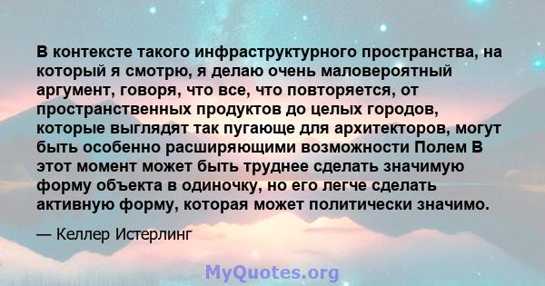 В контексте такого инфраструктурного пространства, на который я смотрю, я делаю очень маловероятный аргумент, говоря, что все, что повторяется, от пространственных продуктов до целых городов, которые выглядят так