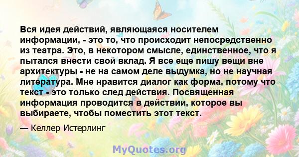 Вся идея действий, являющаяся носителем информации, - это то, что происходит непосредственно из театра. Это, в некотором смысле, единственное, что я пытался внести свой вклад. Я все еще пишу вещи вне архитектуры - не на 