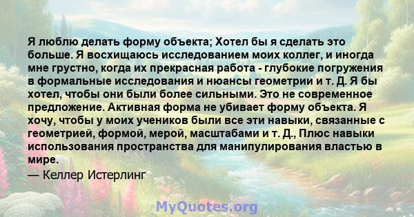 Я люблю делать форму объекта; Хотел бы я сделать это больше. Я восхищаюсь исследованием моих коллег, и иногда мне грустно, когда их прекрасная работа - глубокие погружения в формальные исследования и нюансы геометрии и