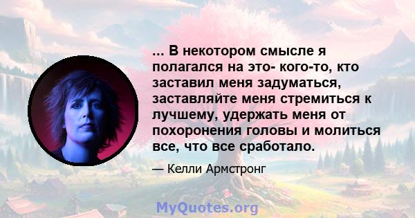 ... В некотором смысле я полагался на это- кого-то, кто заставил меня задуматься, заставляйте меня стремиться к лучшему, удержать меня от похоронения головы и молиться все, что все сработало.