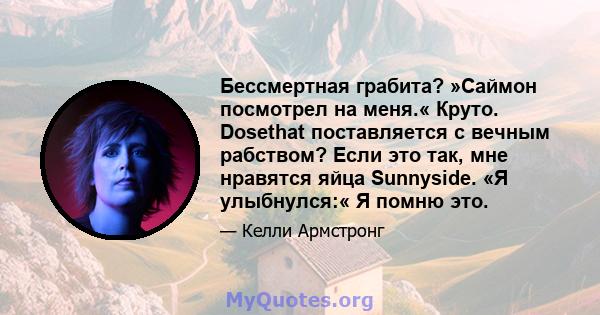 Бессмертная грабита? »Саймон посмотрел на меня.« Круто. Dosethat поставляется с вечным рабством? Если это так, мне нравятся яйца Sunnyside. «Я улыбнулся:« Я помню это.